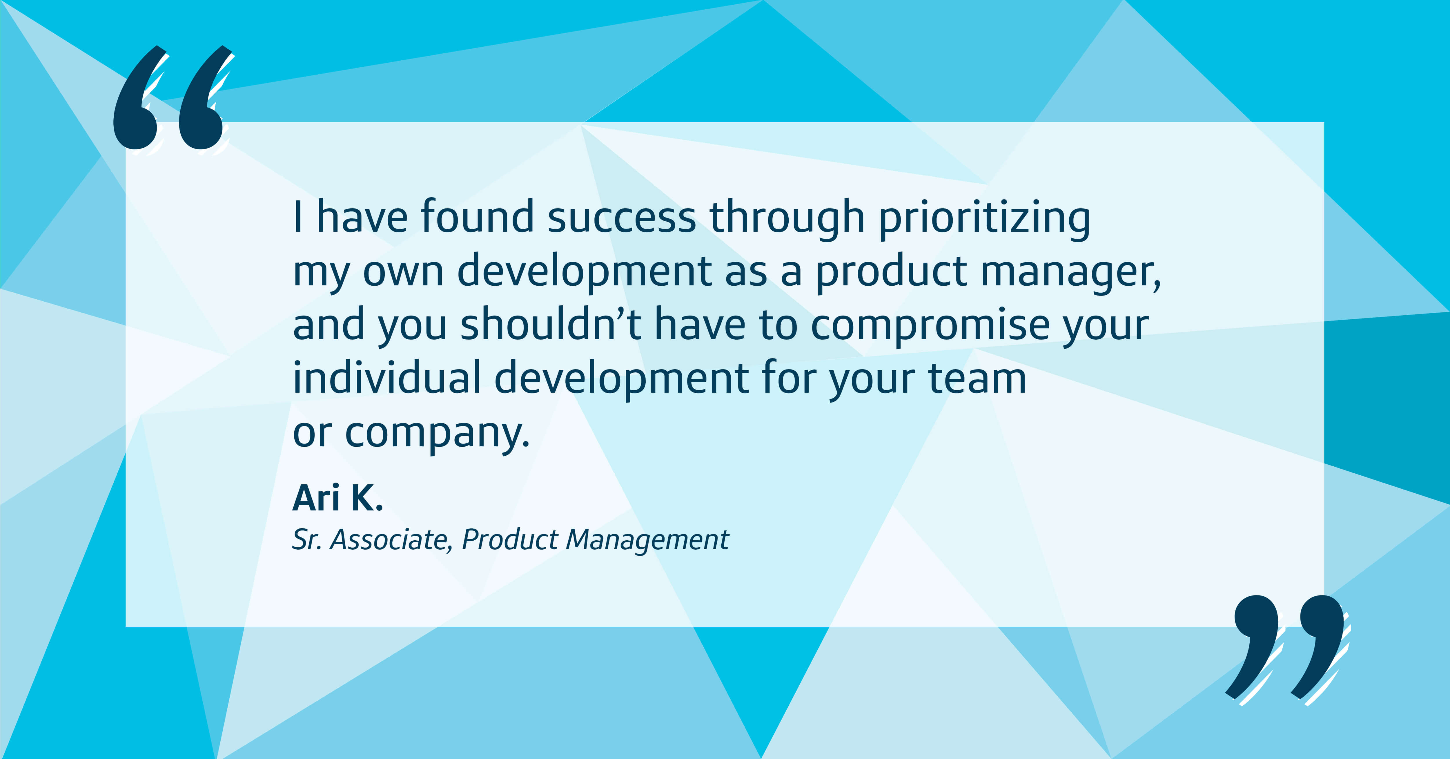 Quote image with blue patterned background that says, "I have found success through prioritizing my own development as a product manager, and you shouldn’t have to compromise your individual development for your team or company." - Ari K., Capital One Senior Associate, Product Management 